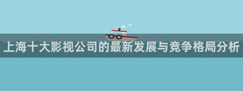 神马电影我不卡秋霞影院：上海十大影视公司的最新发展与竞争格局分析